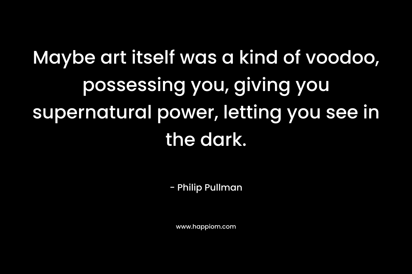 Maybe art itself was a kind of voodoo, possessing you, giving you supernatural power, letting you see in the dark. – Philip Pullman
