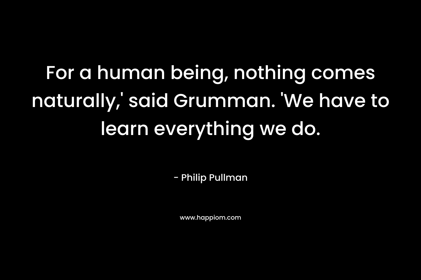 For a human being, nothing comes naturally,’ said Grumman. ‘We have to learn everything we do. – Philip Pullman