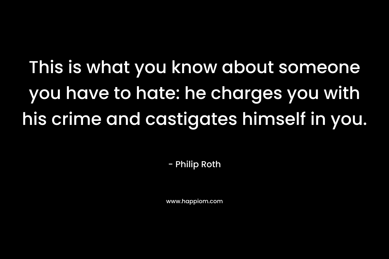 This is what you know about someone you have to hate: he charges you with his crime and castigates himself in you. – Philip Roth