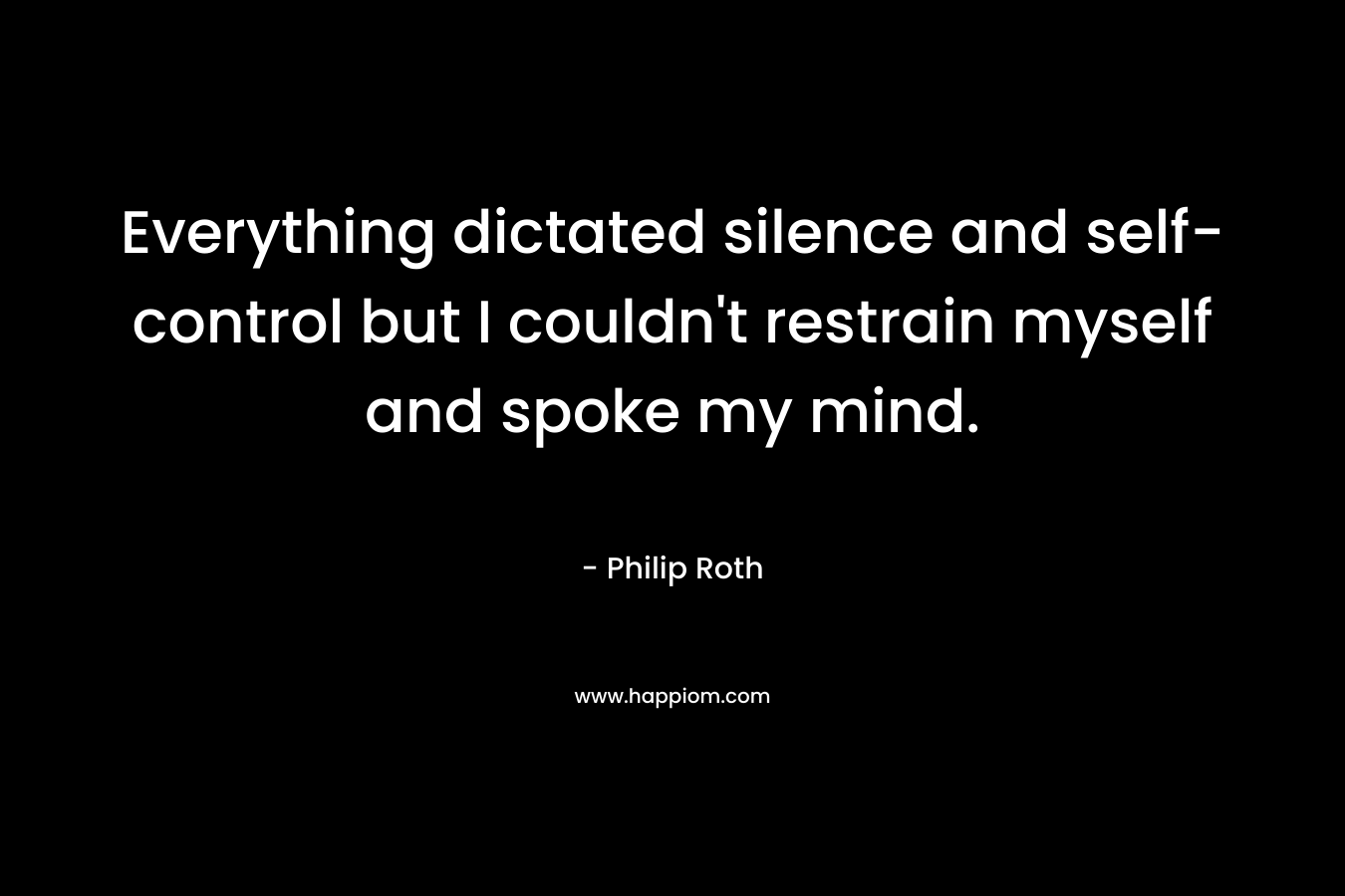 Everything dictated silence and self-control but I couldn’t restrain myself and spoke my mind. – Philip Roth