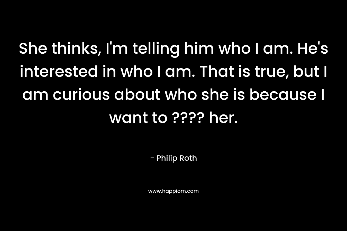 She thinks, I’m telling him who I am. He’s interested in who I am. That is true, but I am curious about who she is because I want to ???? her. – Philip Roth