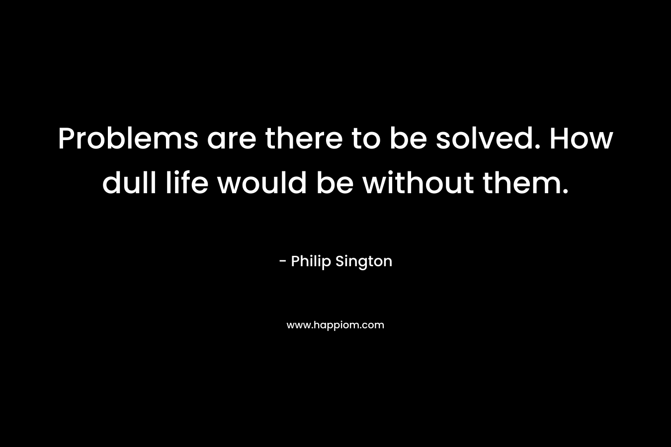 Problems are there to be solved. How dull life would be without them. – Philip Sington
