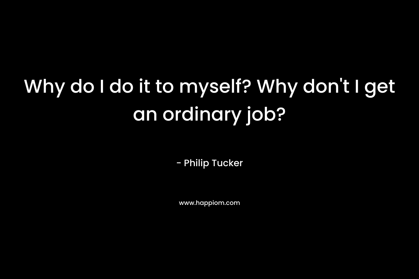 Why do I do it to myself? Why don't I get an ordinary job?