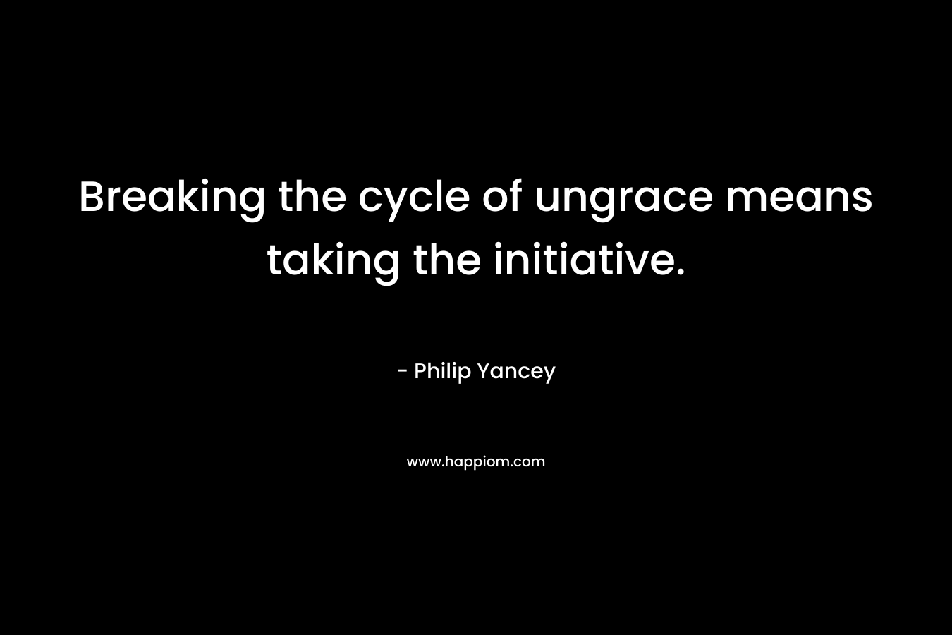 Breaking the cycle of ungrace means taking the initiative. – Philip Yancey