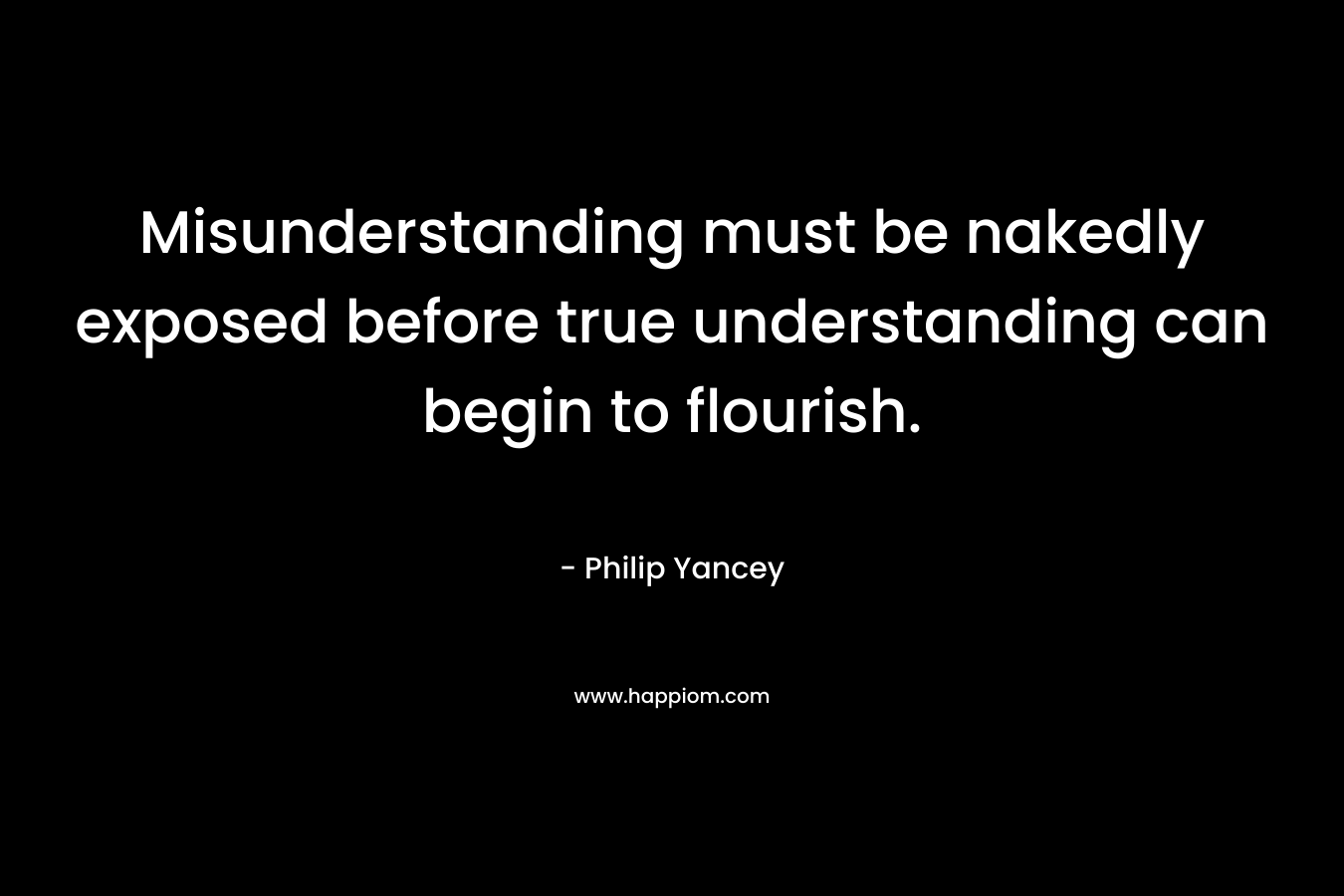 Misunderstanding must be nakedly exposed before true understanding can begin to flourish. – Philip Yancey