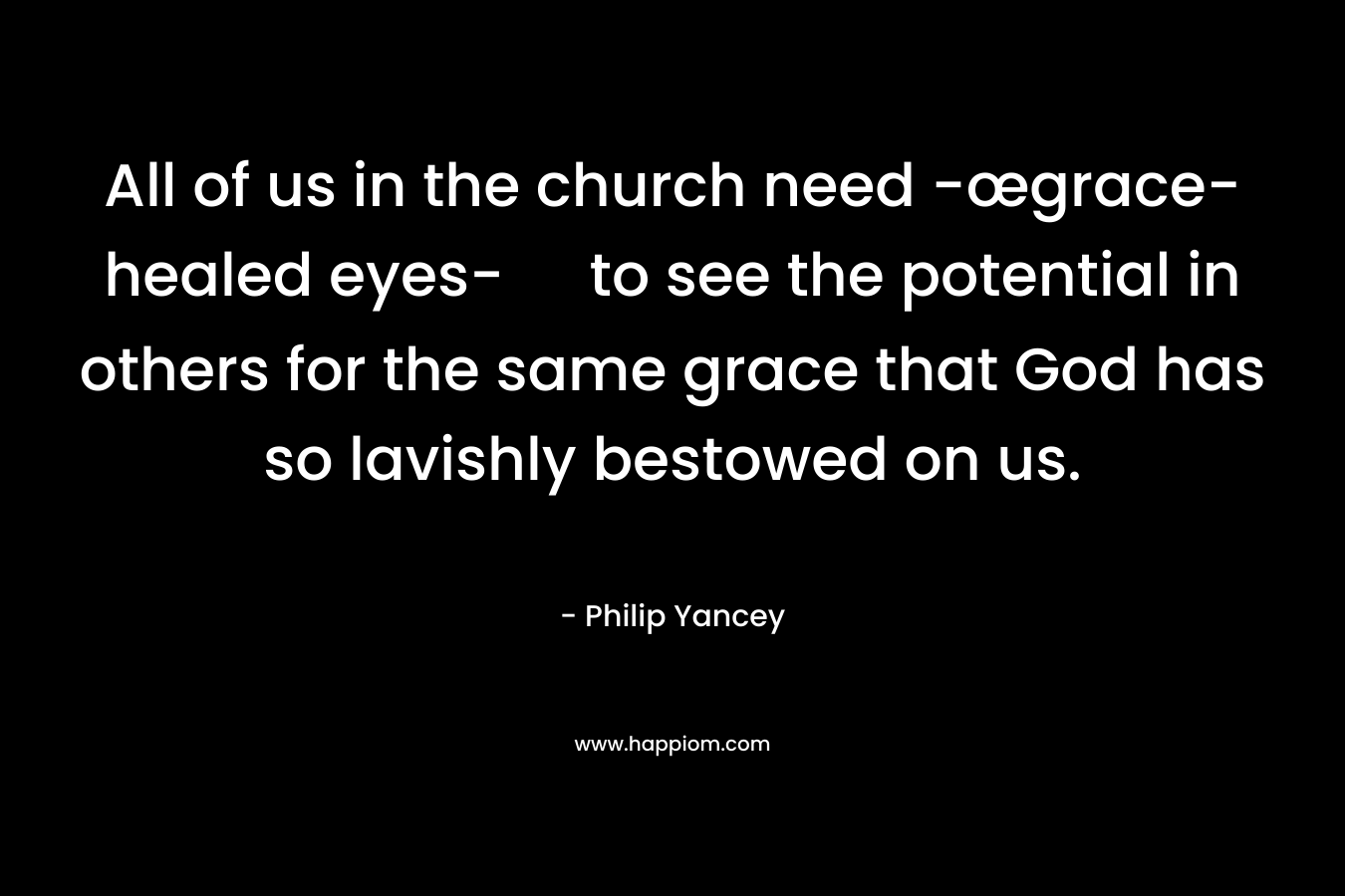 All of us in the church need -œgrace-healed eyes- to see the potential in others for the same grace that God has so lavishly bestowed on us. – Philip Yancey