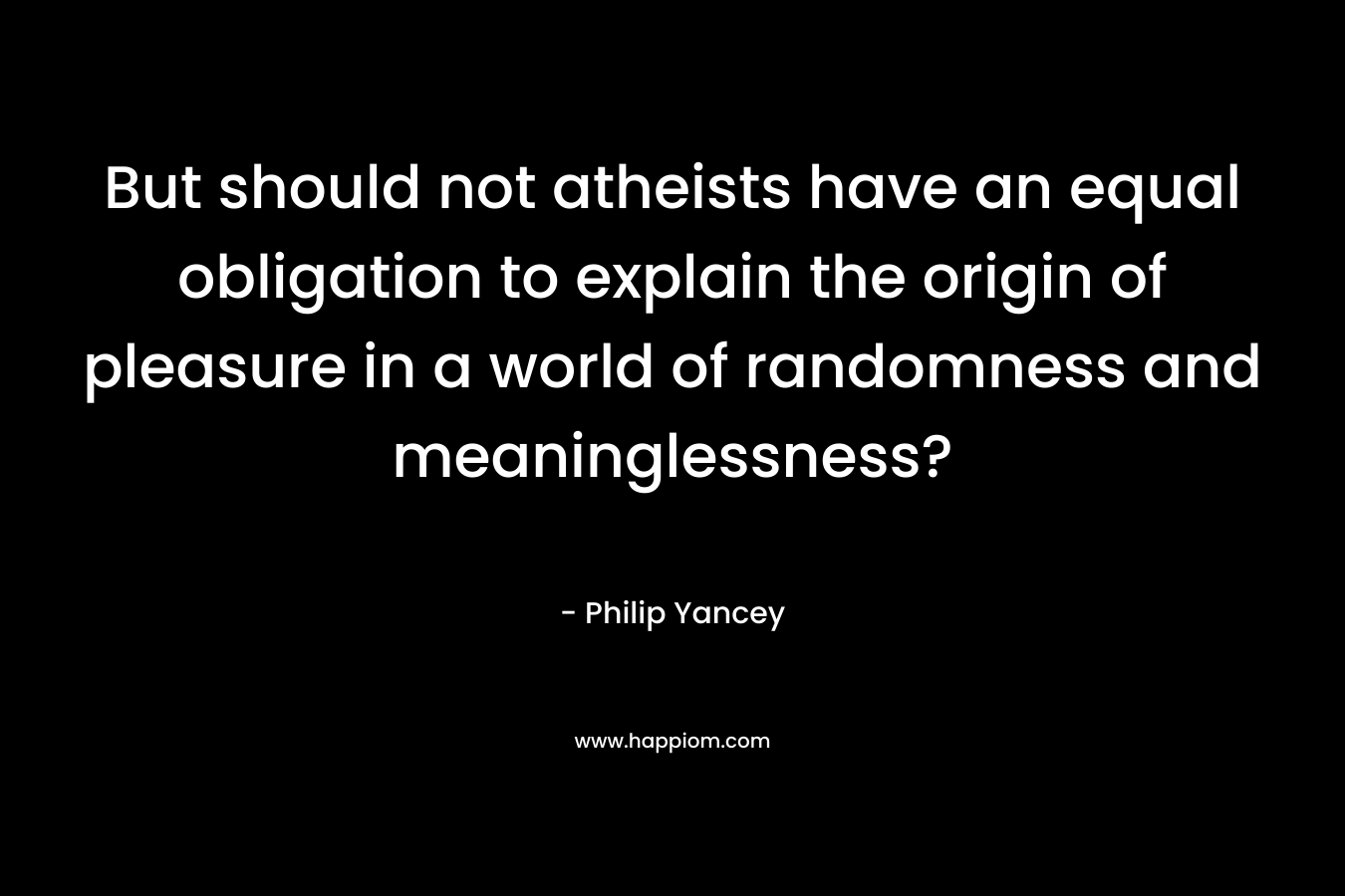 But should not atheists have an equal obligation to explain the origin of pleasure in a world of randomness and meaninglessness? – Philip Yancey