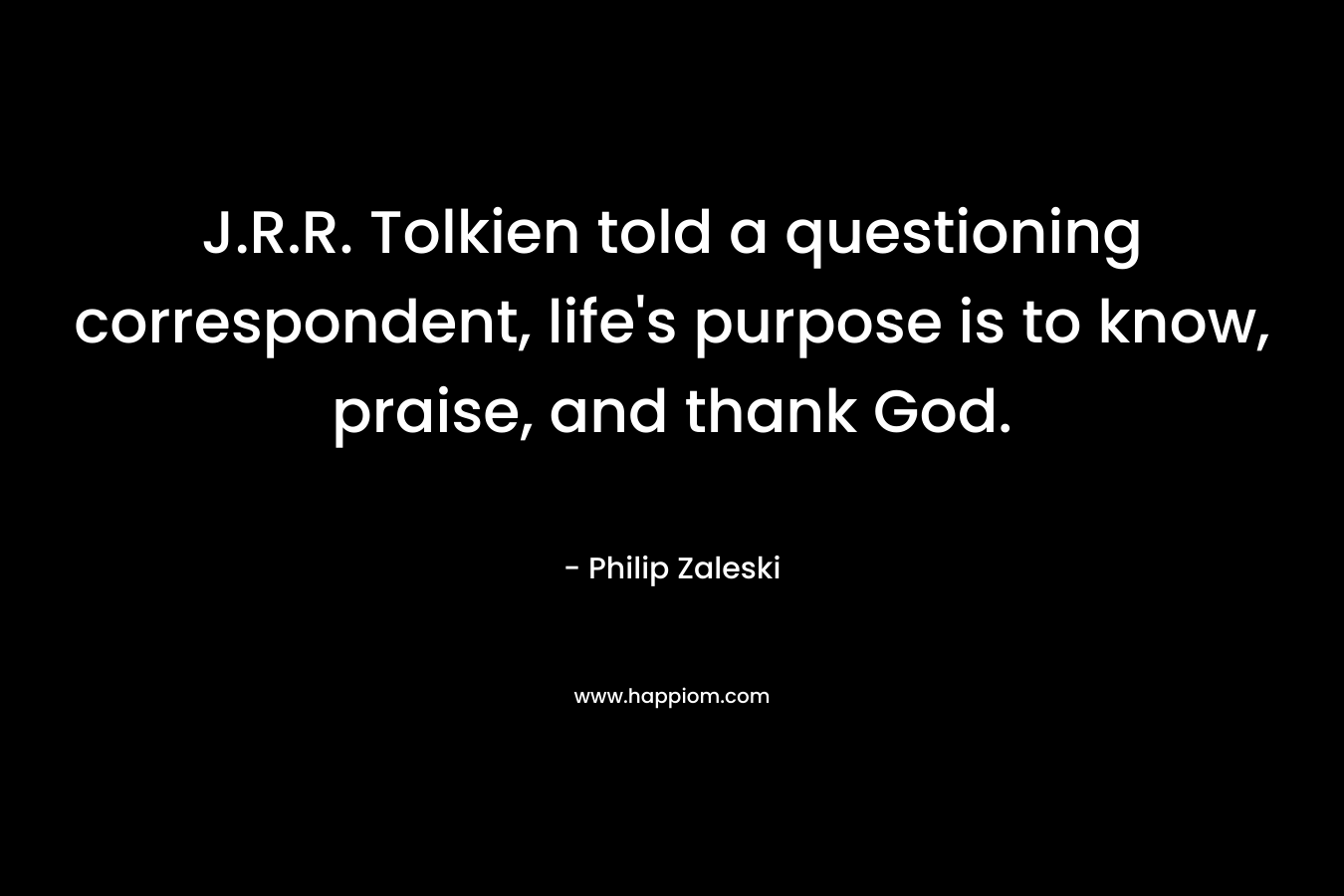 J.R.R. Tolkien told a questioning correspondent, life’s purpose is to know, praise, and thank God. – Philip Zaleski