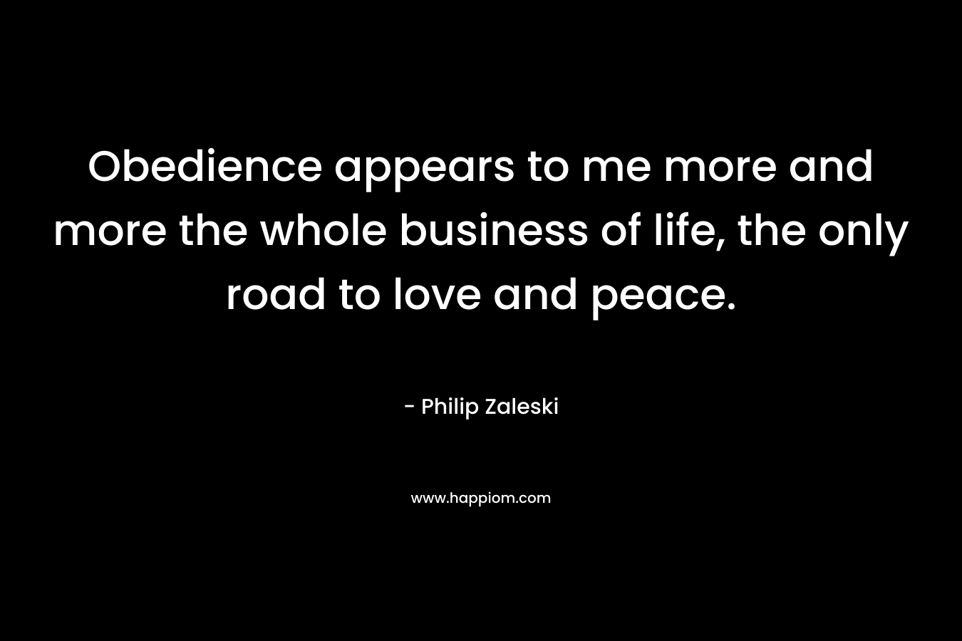 Obedience appears to me more and more the whole business of life, the only road to love and peace. – Philip Zaleski