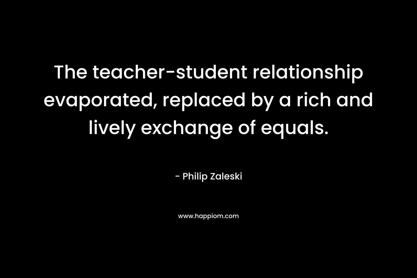 The teacher-student relationship evaporated, replaced by a rich and lively exchange of equals. – Philip Zaleski