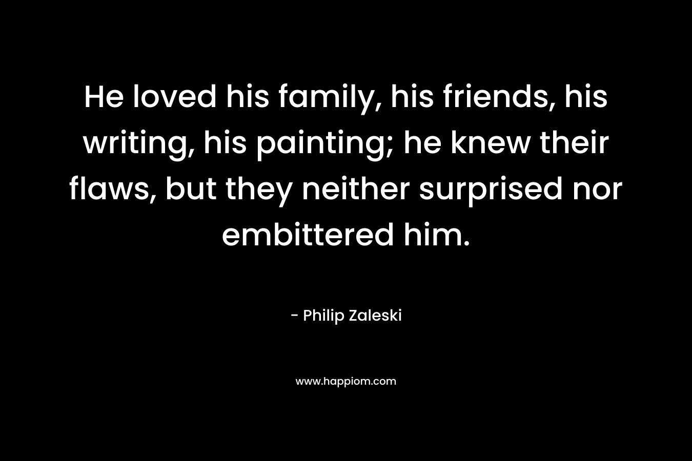 He loved his family, his friends, his writing, his painting; he knew their flaws, but they neither surprised nor embittered him. – Philip Zaleski