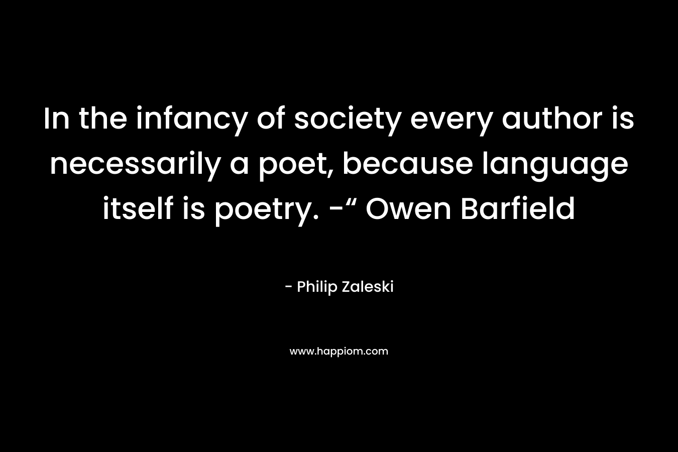 In the infancy of society every author is necessarily a poet, because language itself is poetry. -“ Owen Barfield – Philip Zaleski