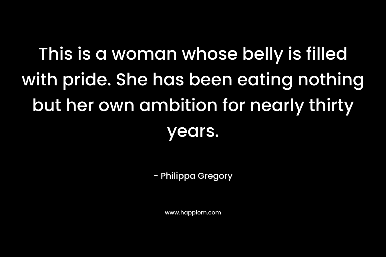 This is a woman whose belly is filled with pride. She has been eating nothing but her own ambition for nearly thirty years.