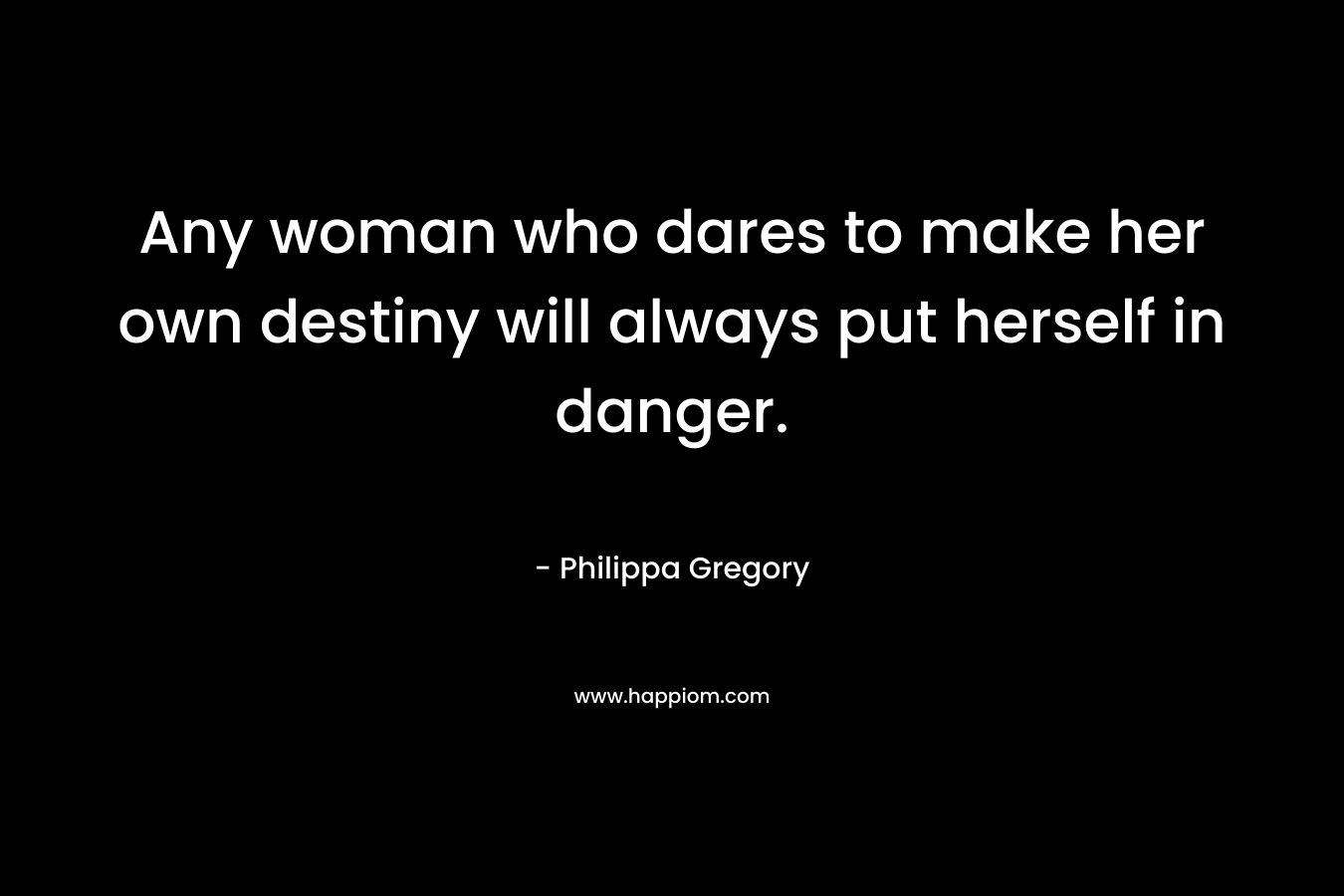 Any woman who dares to make her own destiny will always put herself in danger. – Philippa Gregory