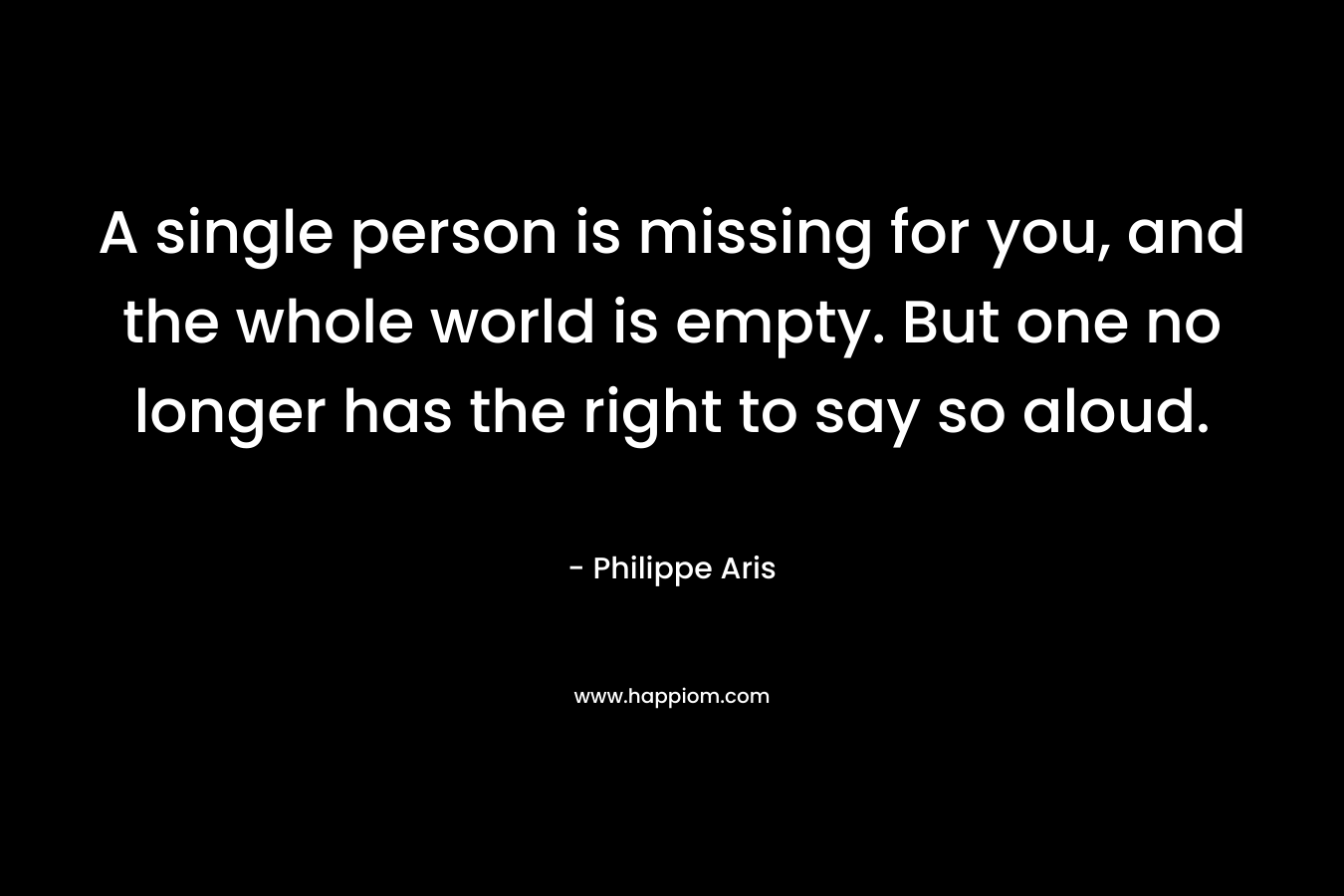 A single person is missing for you, and the whole world is empty. But one no longer has the right to say so aloud. – Philippe Aris