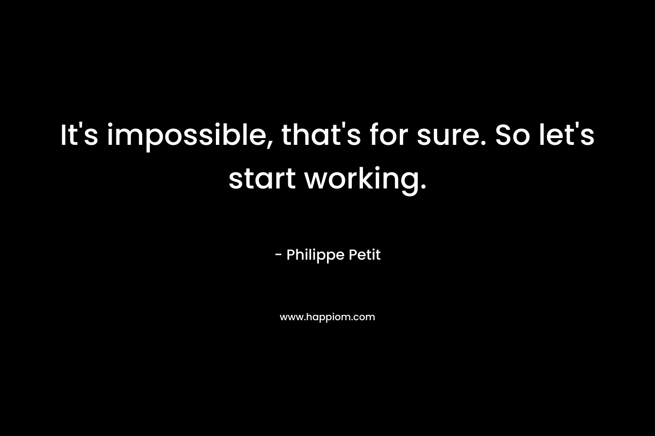 It’s impossible, that’s for sure. So let’s start working. – Philippe Petit