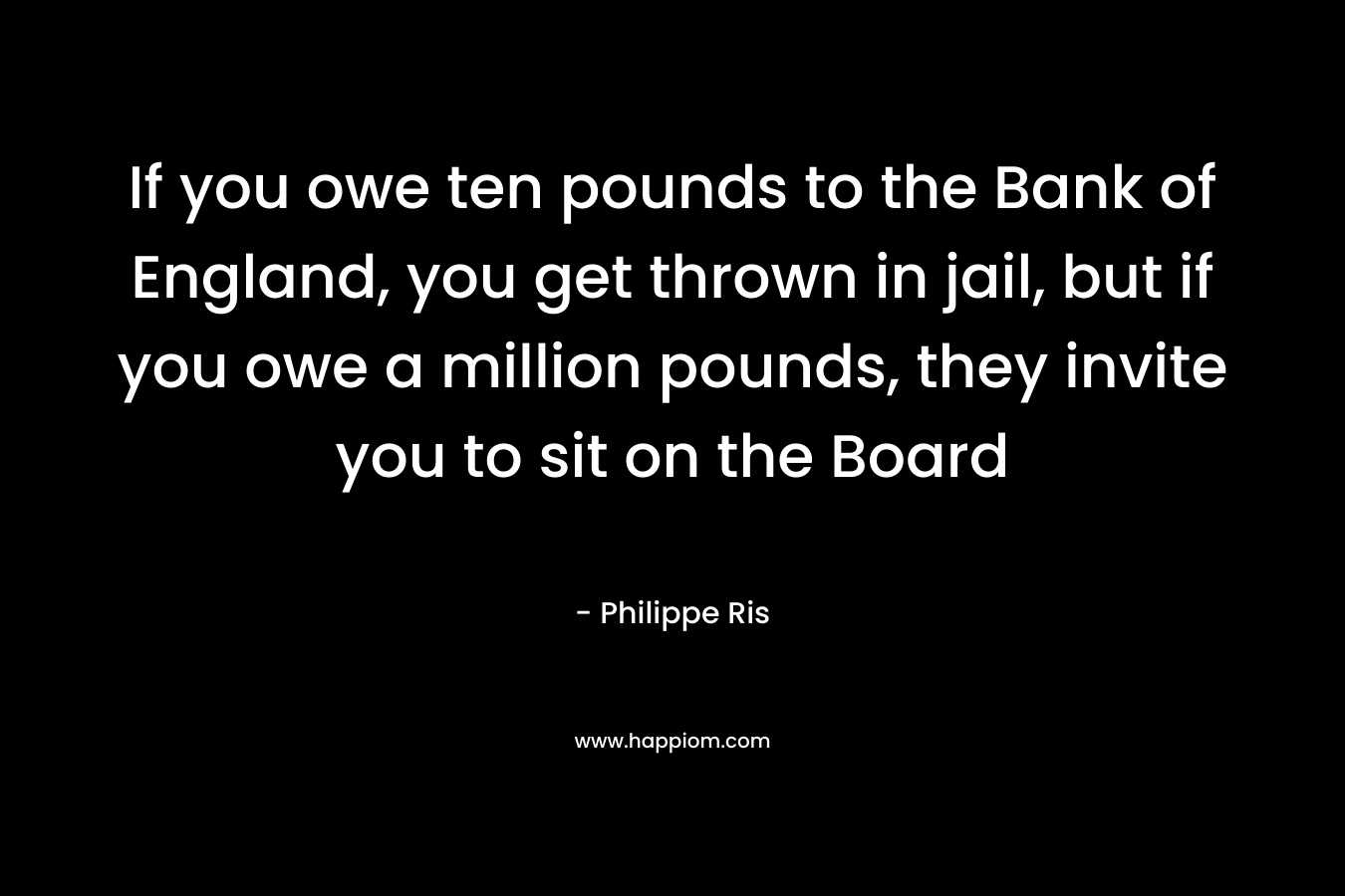 If you owe ten pounds to the Bank of England, you get thrown in jail, but if you owe a million pounds, they invite you to sit on the Board – Philippe Ris