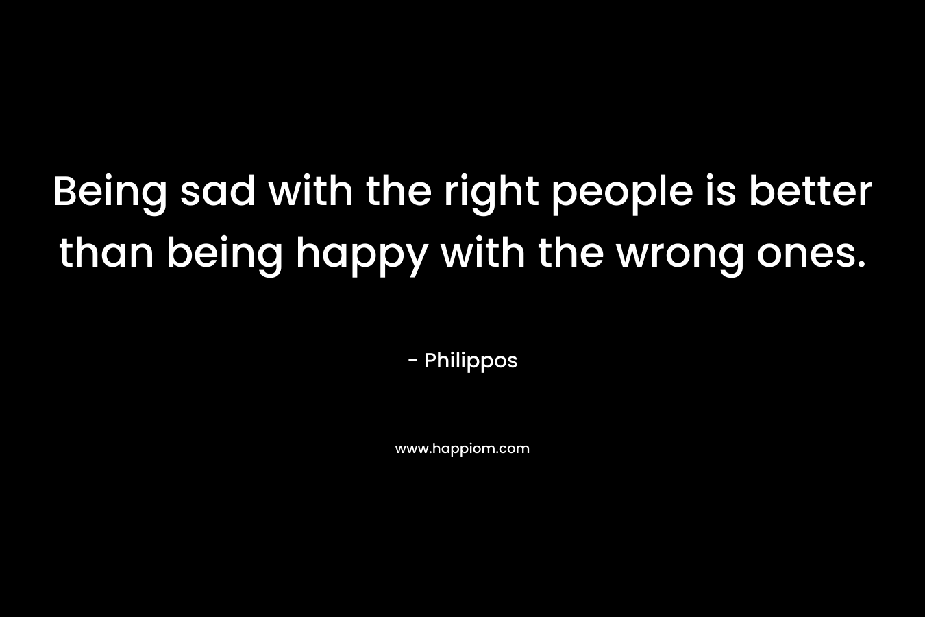 Being sad with the right people is better than being happy with the wrong ones. – Philippos
