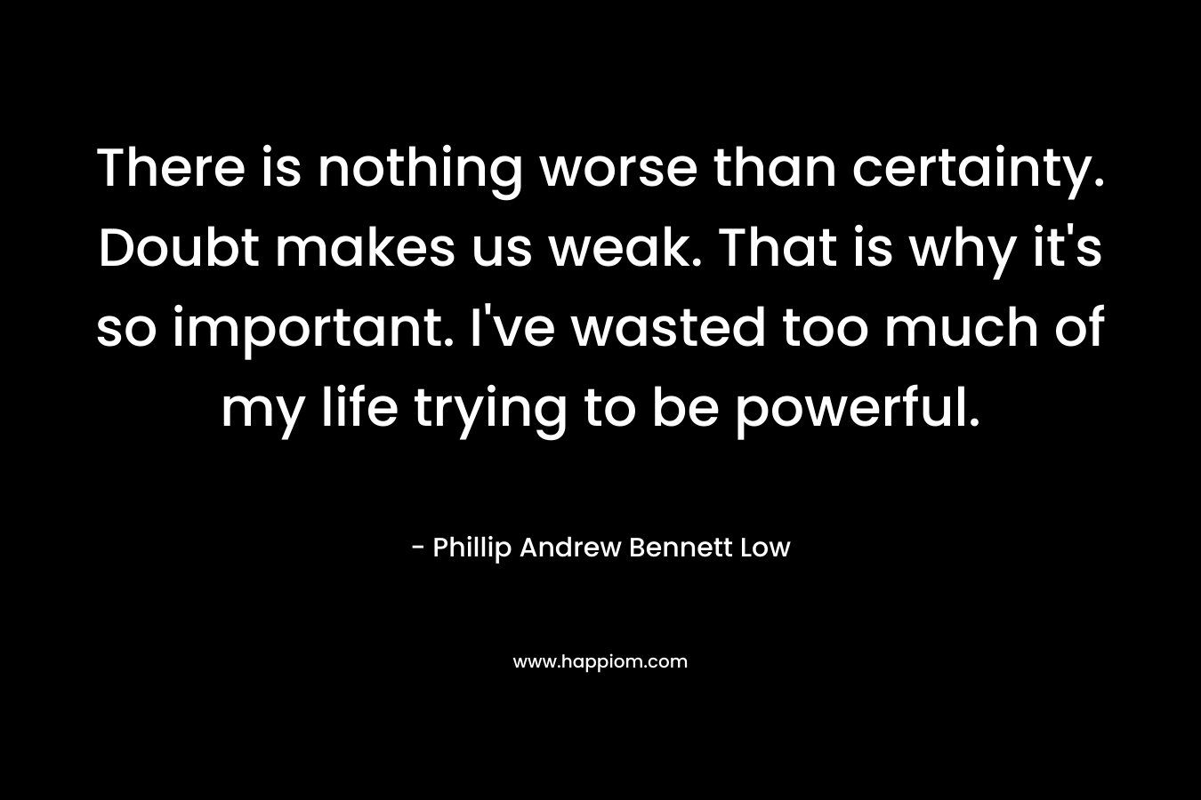 There is nothing worse than certainty. Doubt makes us weak. That is why it’s so important. I’ve wasted too much of my life trying to be powerful. – Phillip Andrew Bennett Low