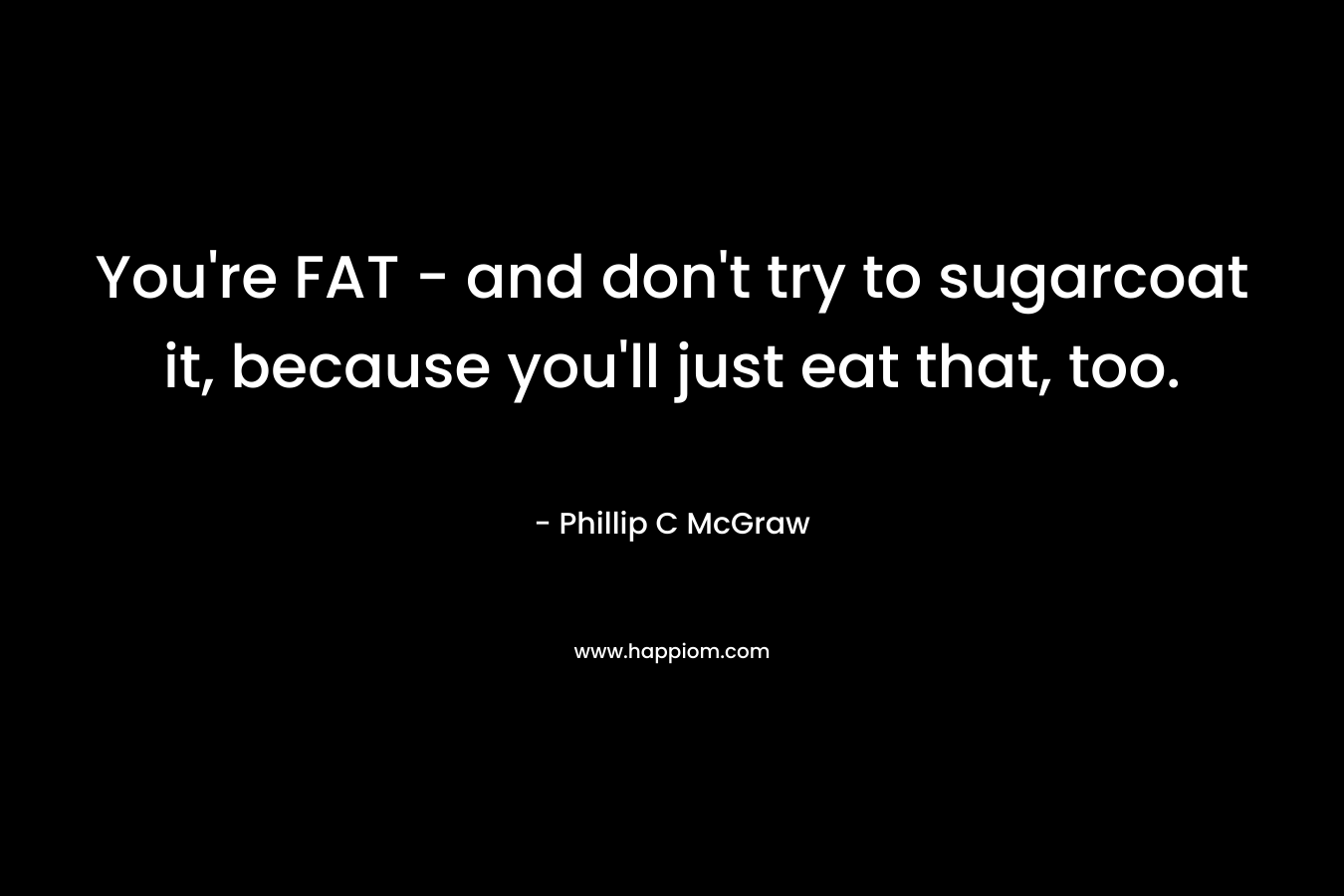 You're FAT - and don't try to sugarcoat it, because you'll just eat that, too.