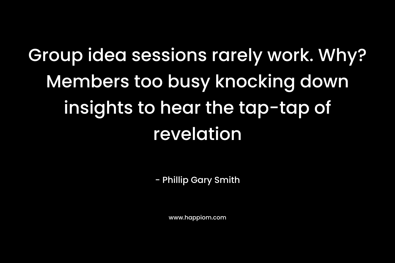 Group idea sessions rarely work. Why? Members too busy knocking down insights to hear the tap-tap of revelation – Phillip Gary Smith