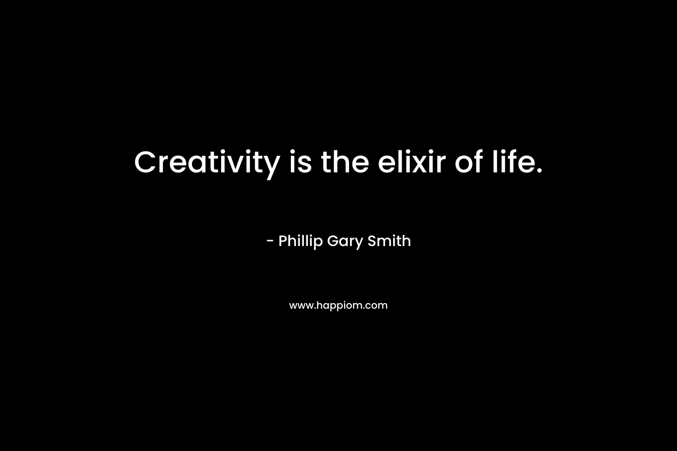 Creativity is the elixir of life. – Phillip Gary Smith