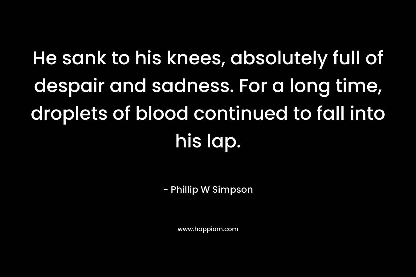 He sank to his knees, absolutely full of despair and sadness. For a long time, droplets of blood continued to fall into his lap. – Phillip W Simpson