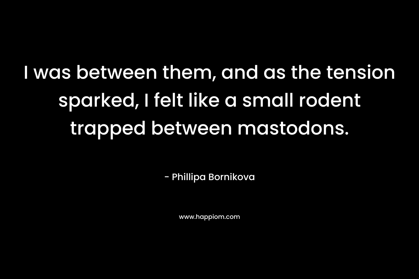 I was between them, and as the tension sparked, I felt like a small rodent trapped between mastodons. – Phillipa Bornikova