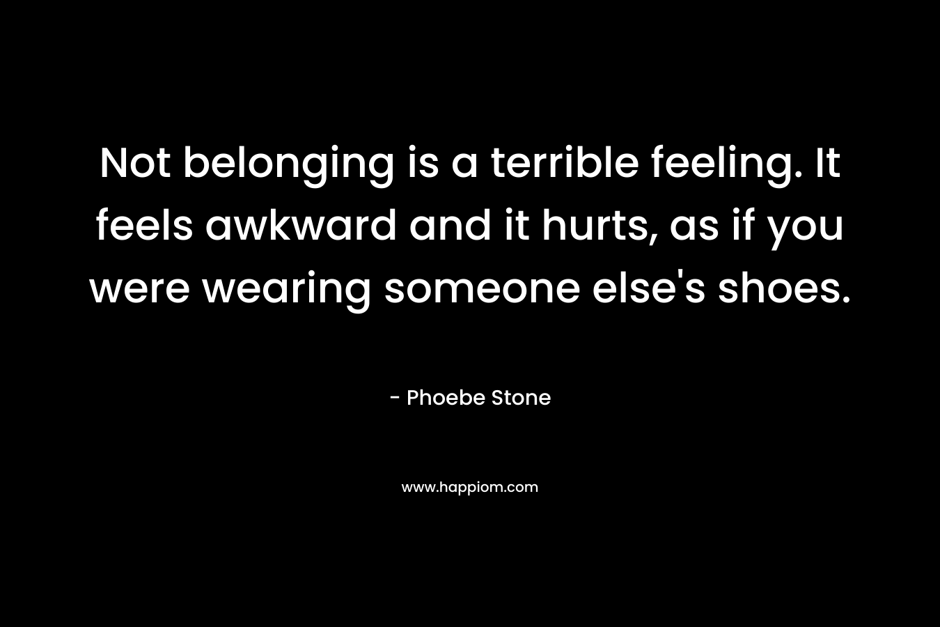Not belonging is a terrible feeling. It feels awkward and it hurts, as if you were wearing someone else's shoes.