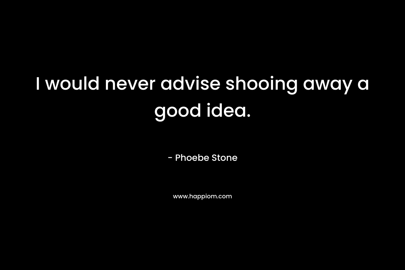 I would never advise shooing away a good idea. – Phoebe Stone