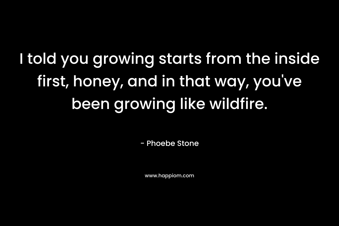 I told you growing starts from the inside first, honey, and in that way, you’ve been growing like wildfire. – Phoebe Stone