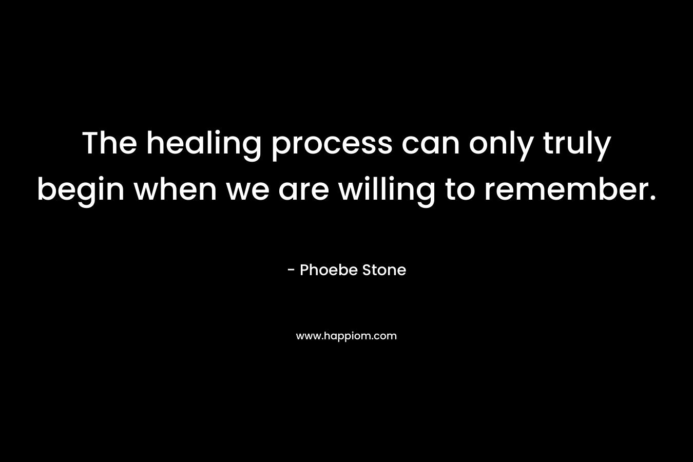The healing process can only truly begin when we are willing to remember. – Phoebe Stone