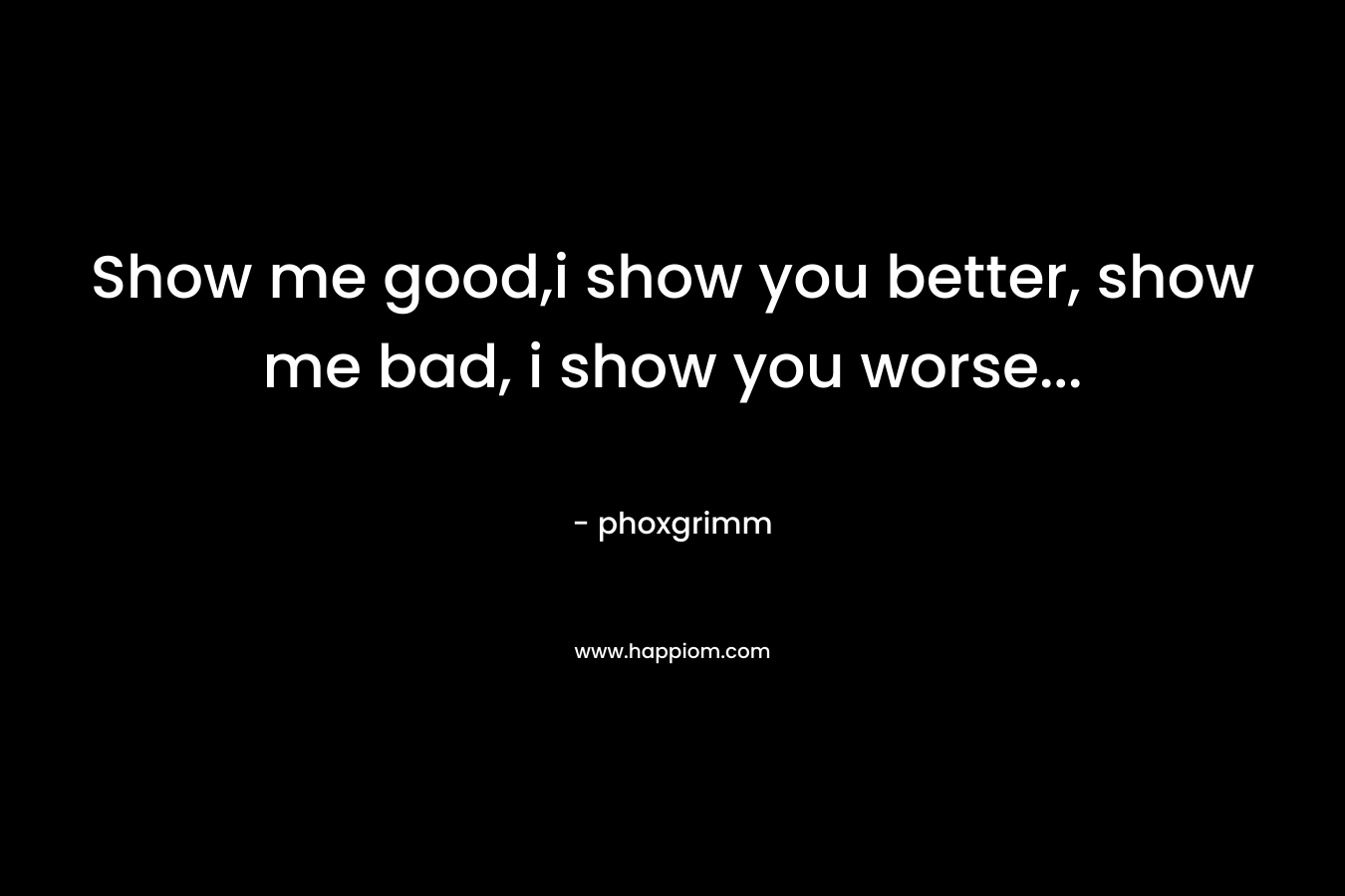 Show me good,i show you better, show me bad, i show you worse...