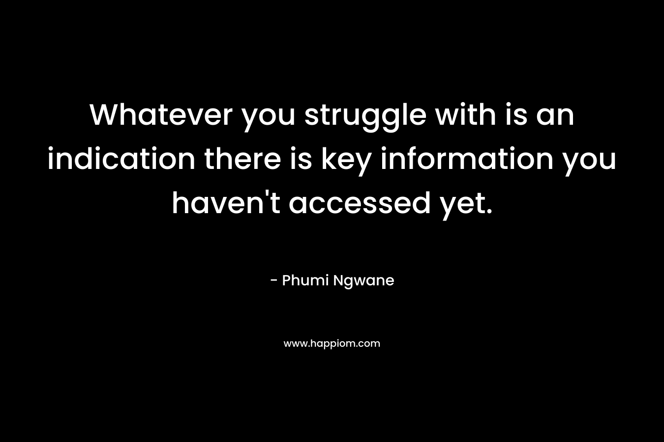 Whatever you struggle with is an indication there is key information you haven’t accessed yet. – Phumi Ngwane