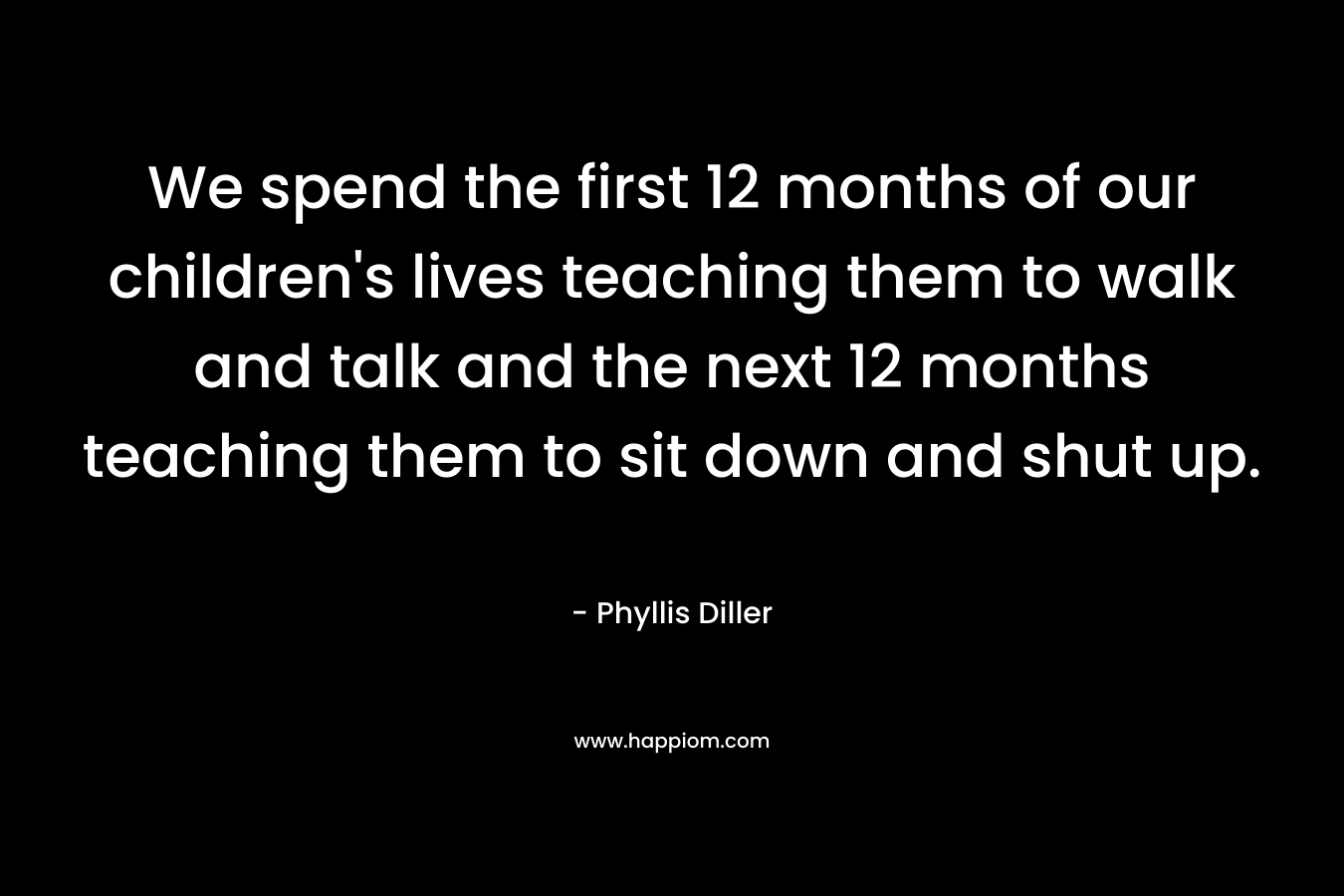 We spend the first 12 months of our children's lives teaching them to walk and talk and the next 12 months teaching them to sit down and shut up.