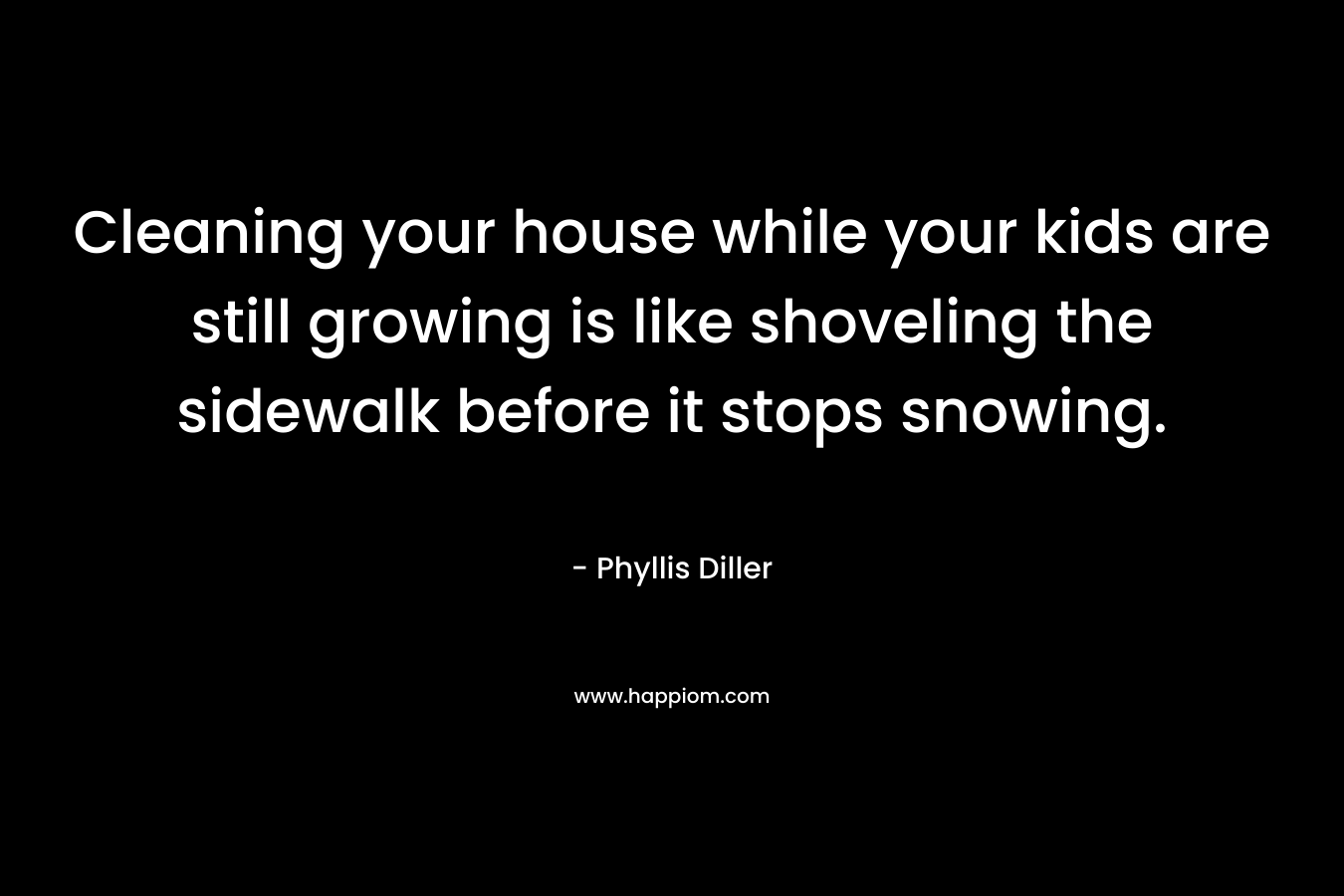 Cleaning your house while your kids are still growing is like shoveling the sidewalk before it stops snowing. – Phyllis Diller