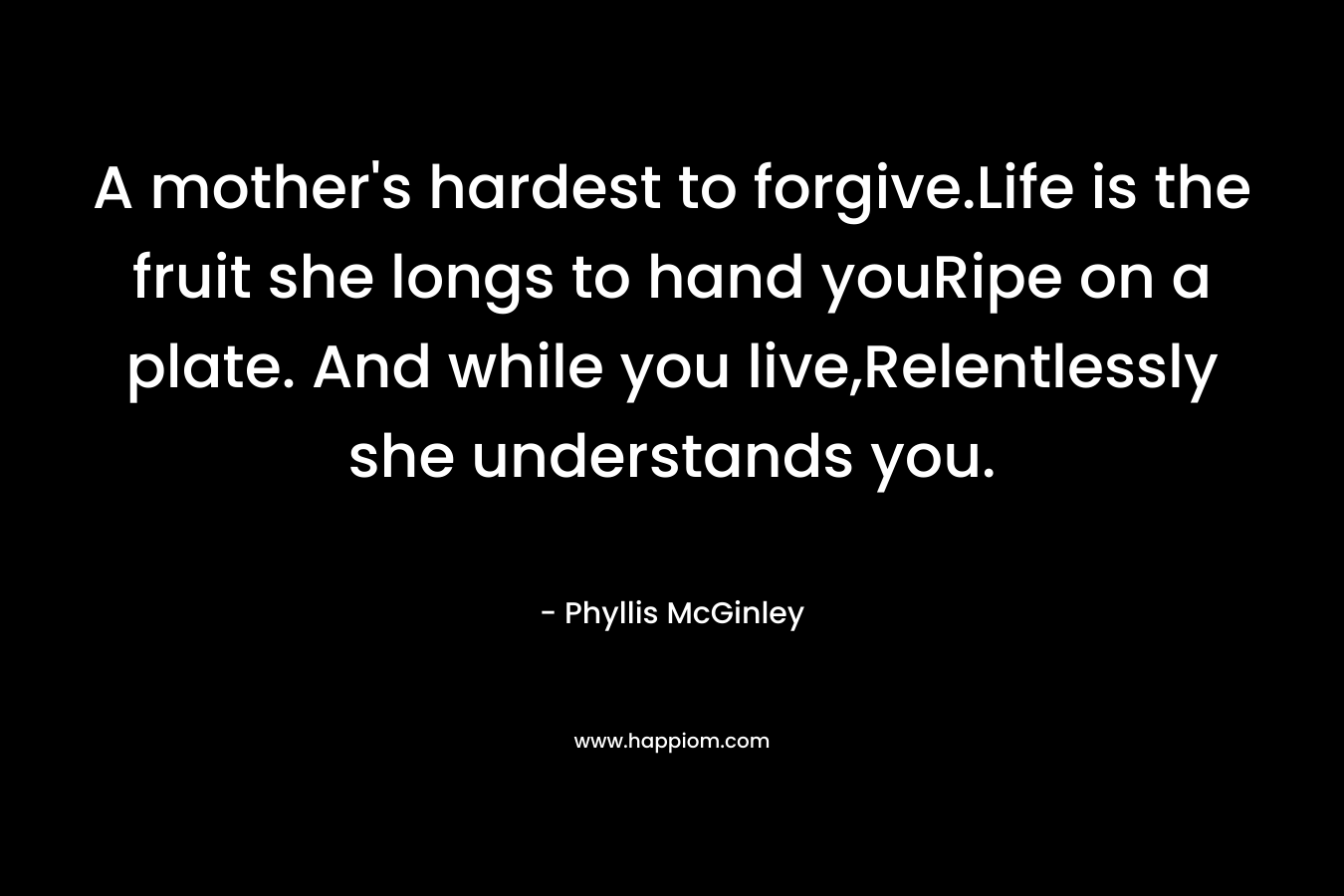 A mother’s hardest to forgive.Life is the fruit she longs to hand youRipe on a plate. And while you live,Relentlessly she understands you. – Phyllis McGinley