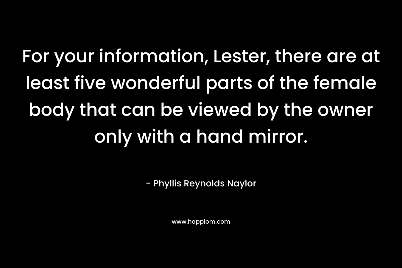 For your information, Lester, there are at least five wonderful parts of the female body that can be viewed by the owner only with a hand mirror. – Phyllis Reynolds Naylor