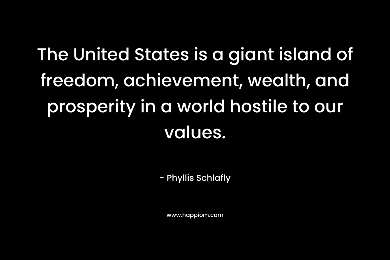 The United States is a giant island of freedom, achievement, wealth, and prosperity in a world hostile to our values. – Phyllis Schlafly