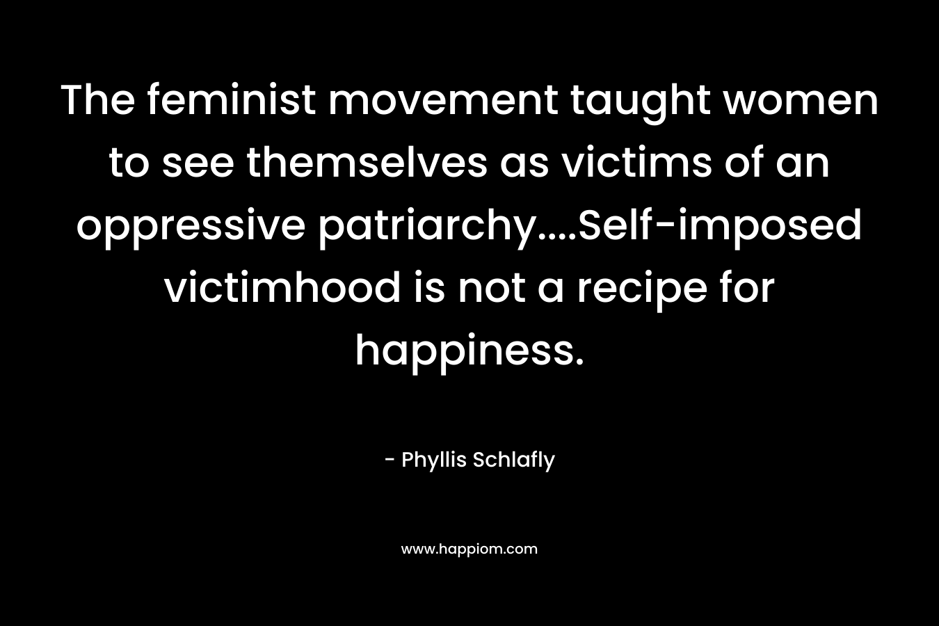The feminist movement taught women to see themselves as victims of an oppressive patriarchy….Self-imposed victimhood is not a recipe for happiness. – Phyllis Schlafly