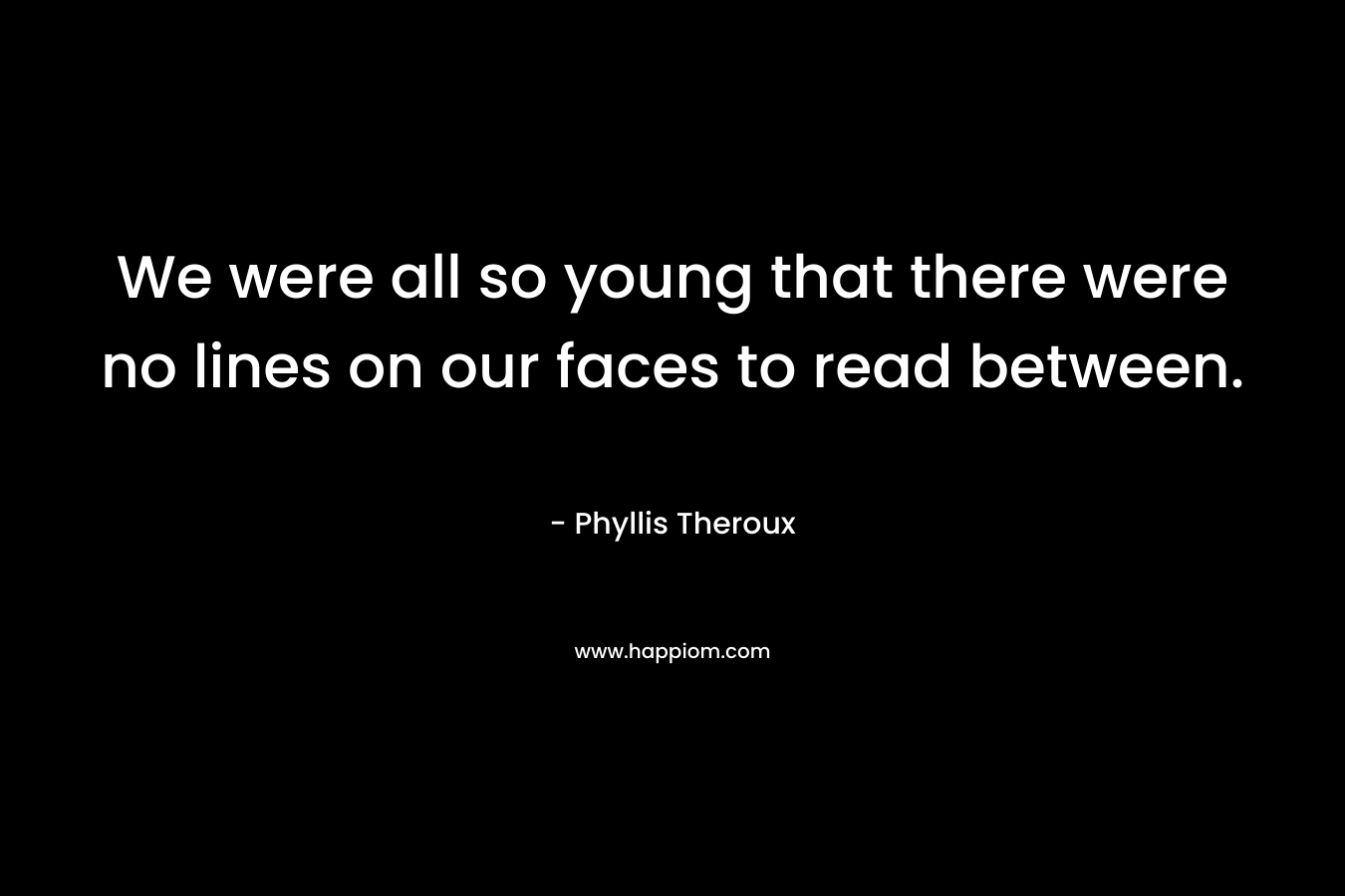 We were all so young that there were no lines on our faces to read between. – Phyllis Theroux