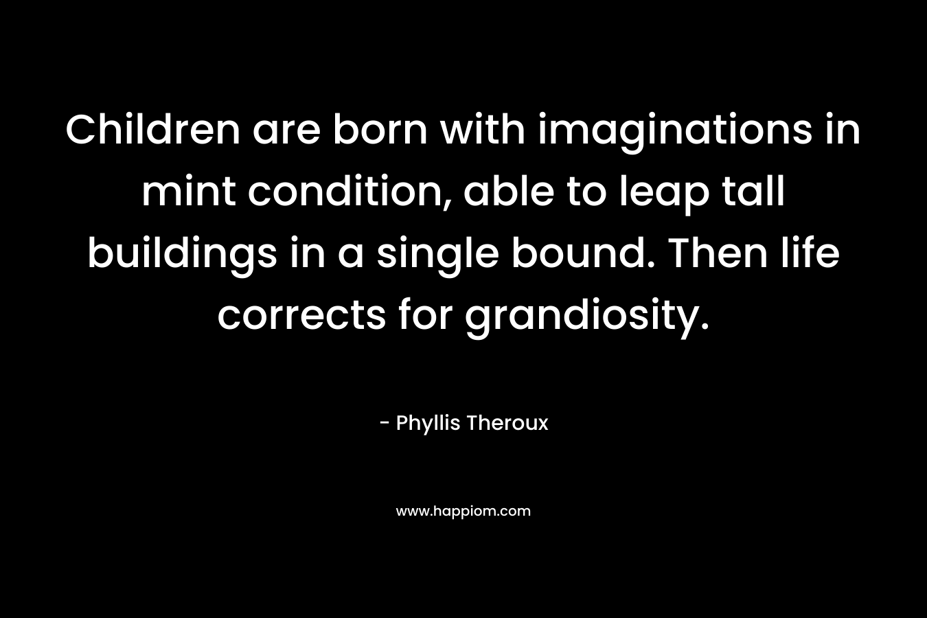 Children are born with imaginations in mint condition, able to leap tall buildings in a single bound. Then life corrects for grandiosity. – Phyllis Theroux