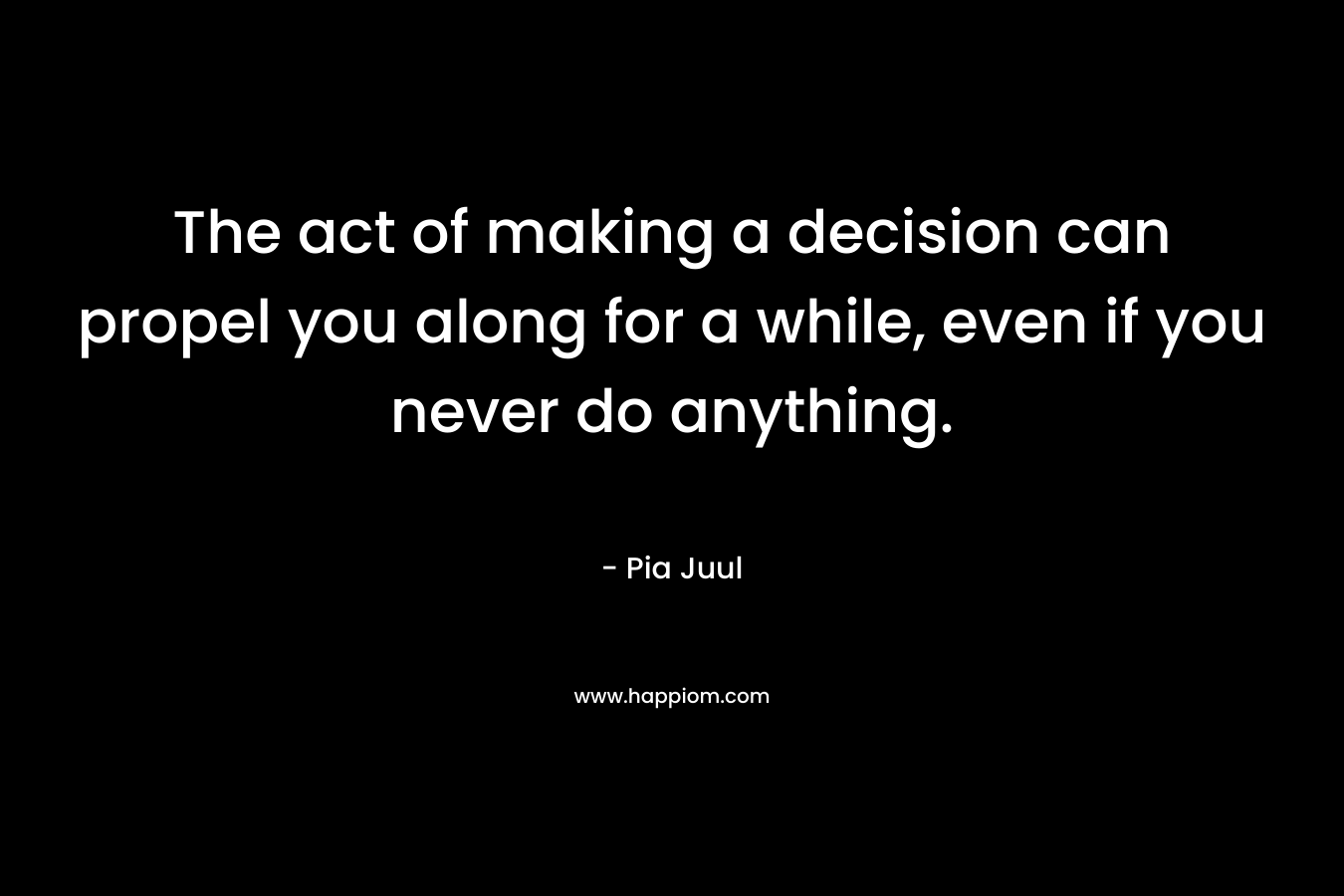 The act of making a decision can propel you along for a while, even if you never do anything. – Pia Juul