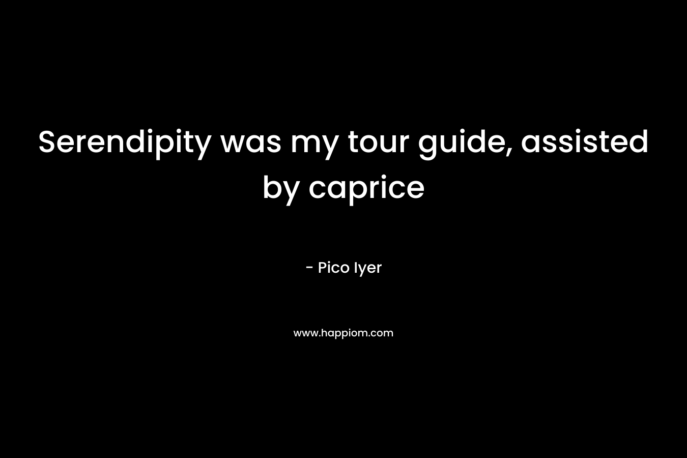 Serendipity was my tour guide, assisted by caprice – Pico Iyer