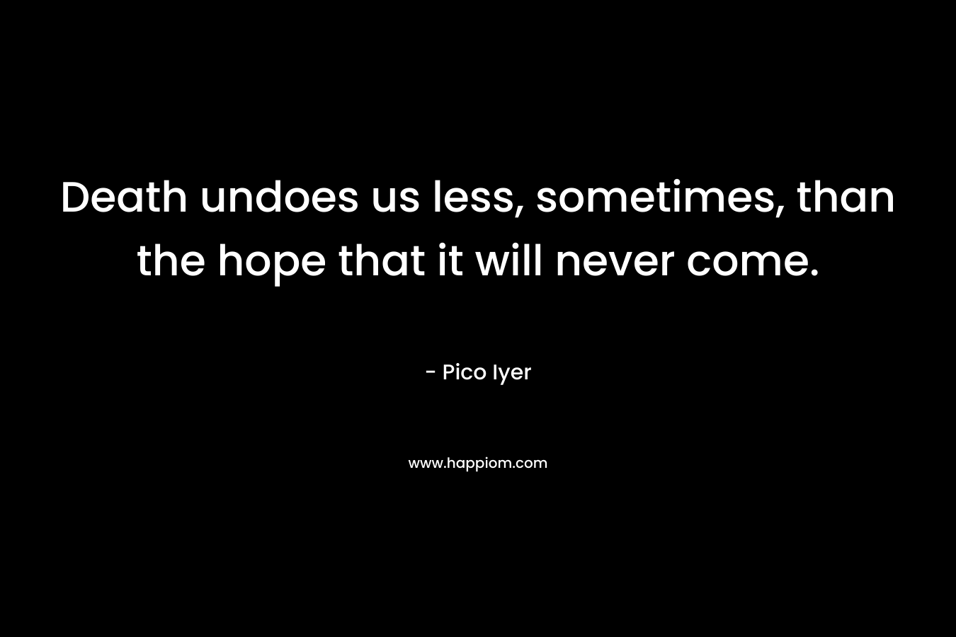 Death undoes us less, sometimes, than the hope that it will never come. – Pico Iyer