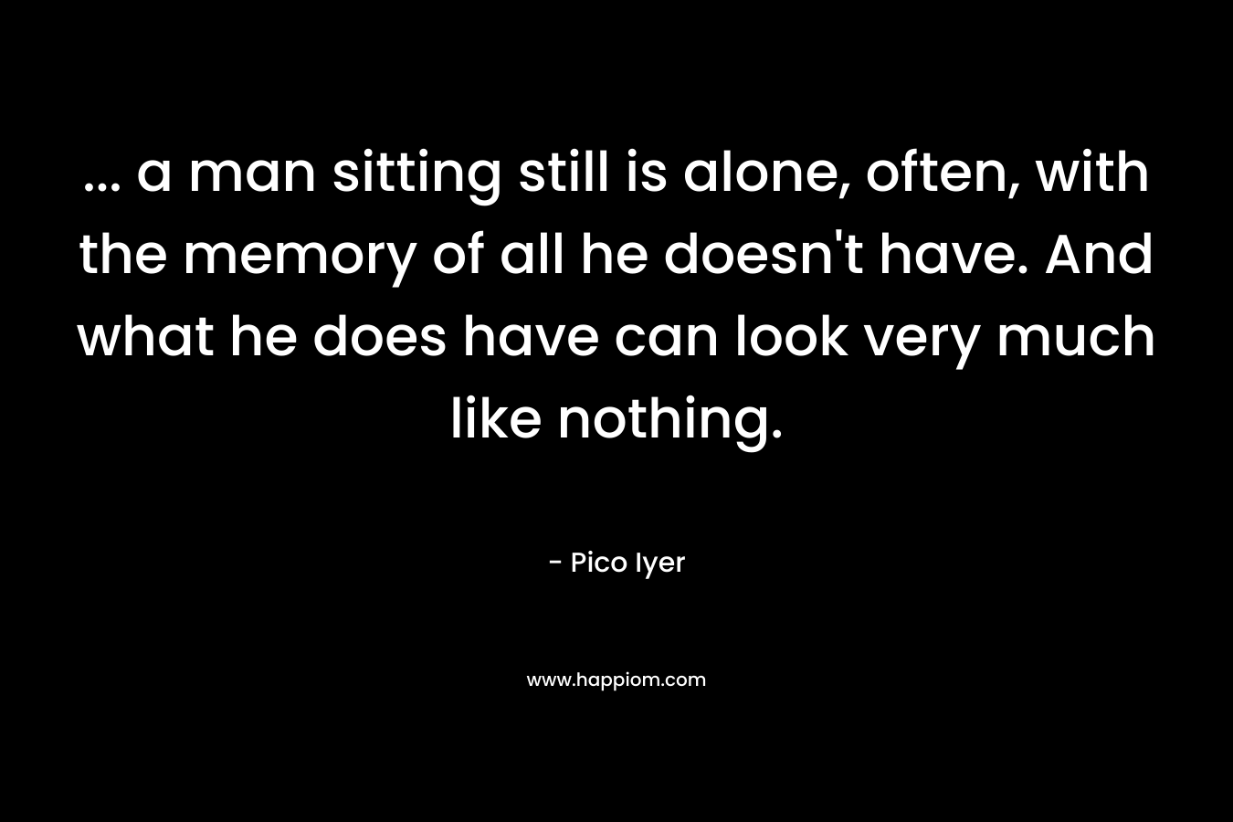 ... a man sitting still is alone, often, with the memory of all he doesn't have. And what he does have can look very much like nothing.