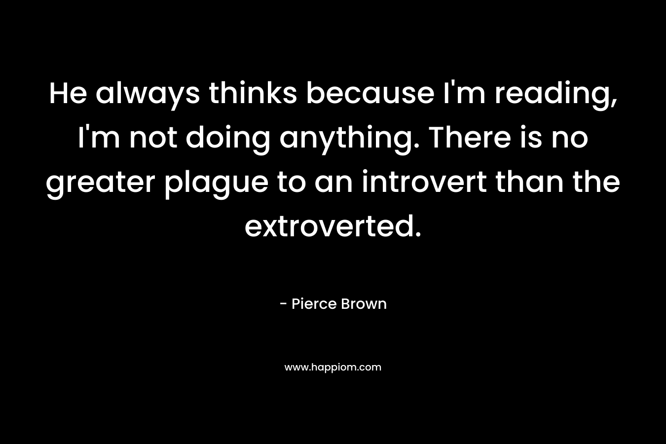 He always thinks because I’m reading, I’m not doing anything. There is no greater plague to an introvert than the extroverted. – Pierce Brown