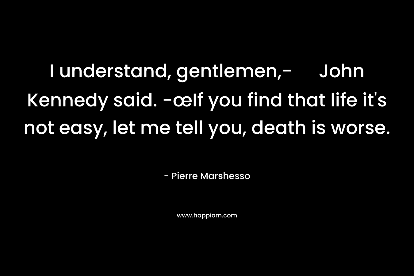 I understand, gentlemen,- John Kennedy said. -œIf you find that life it’s not easy, let me tell you, death is worse. – Pierre Marshesso