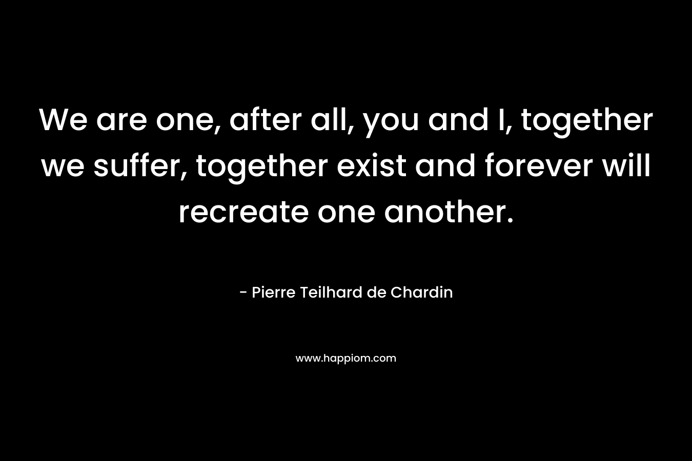 We are one, after all, you and I, together we suffer, together exist and forever will recreate one another. – Pierre Teilhard de Chardin