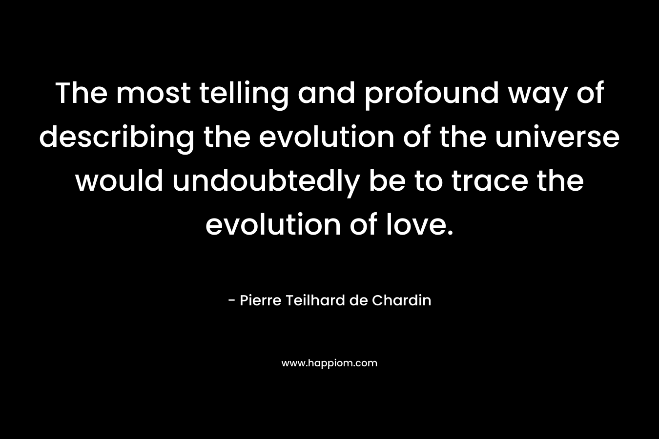 The most telling and profound way of describing the evolution of the universe would undoubtedly be to trace the evolution of love. – Pierre Teilhard de Chardin